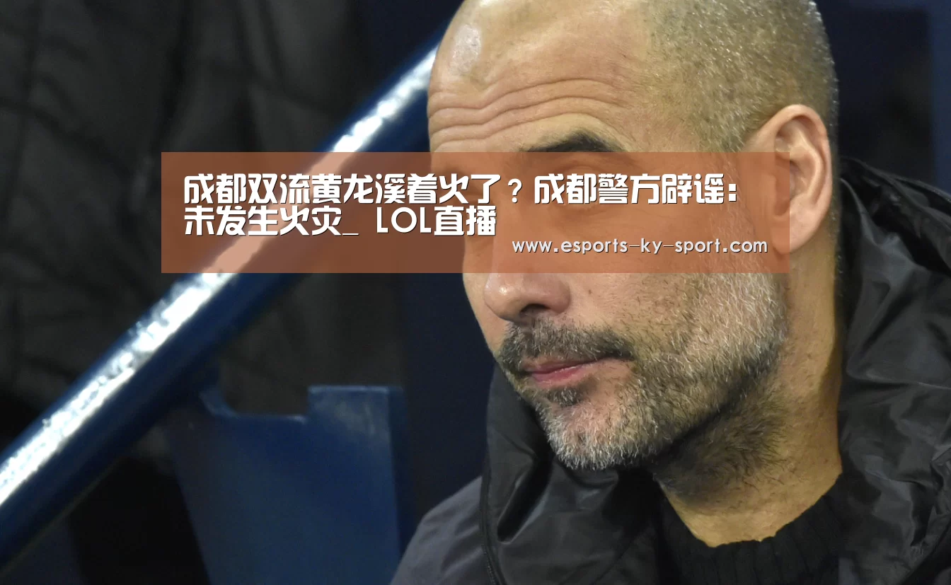 成都双流黄龙溪着火了?成都警方辟谣:未发生火灾_ LOL直播(图3) 电竞官网
