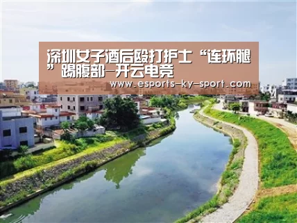 深圳女子酒后殴打护士“连环腿”踢腹部-开云电竞(图1) 电竞官网